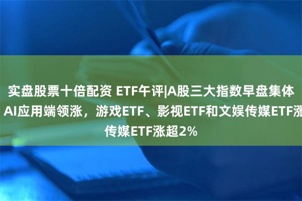 实盘股票十倍配资 ETF午评|A股三大指数早盘集体调整，AI应用端领涨，游戏ETF、影视ETF和文娱传媒ETF涨超2%