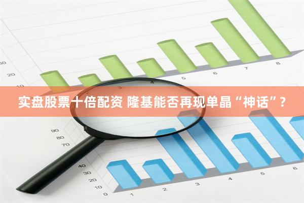 实盘股票十倍配资 隆基能否再现单晶“神话”?