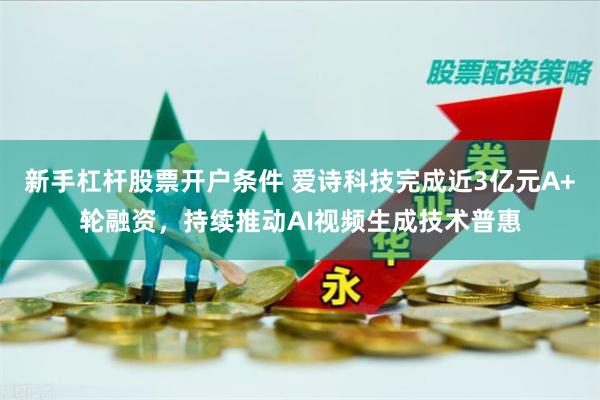 新手杠杆股票开户条件 爱诗科技完成近3亿元A+轮融资，持续推动AI视频生成技术普惠