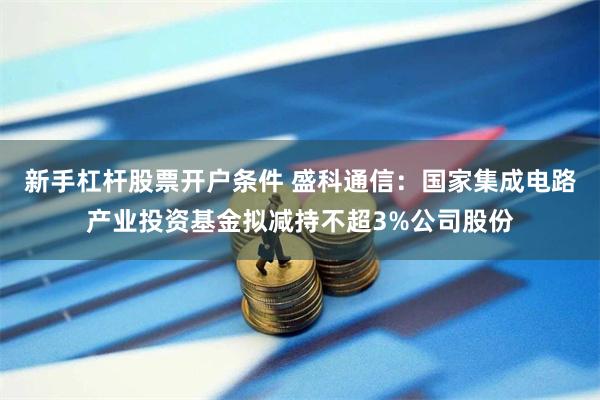 新手杠杆股票开户条件 盛科通信：国家集成电路产业投资基金拟减持不超3%公司股份