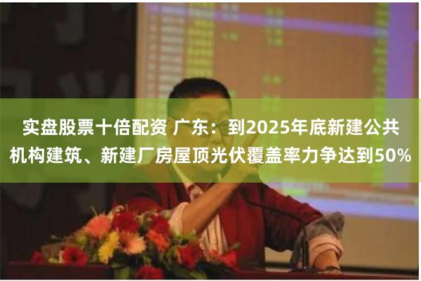 实盘股票十倍配资 广东：到2025年底新建公共机构建筑、新建厂房屋顶光伏覆盖率力争达到50%