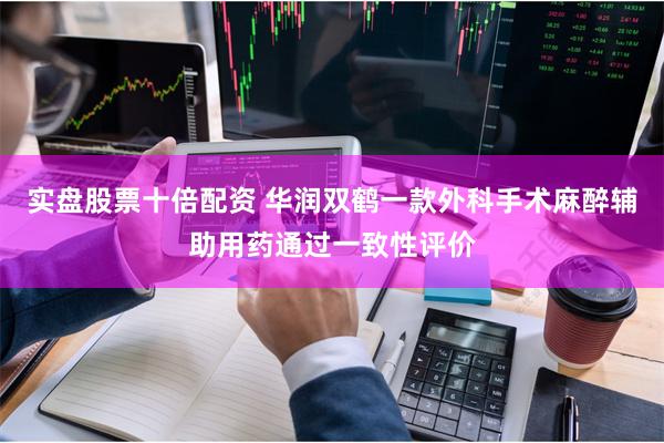 实盘股票十倍配资 华润双鹤一款外科手术麻醉辅助用药通过一致性评价