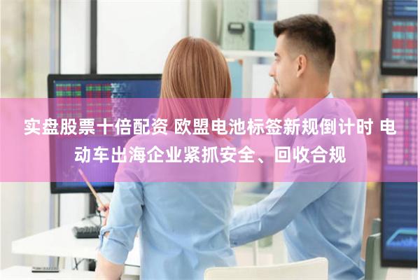 实盘股票十倍配资 欧盟电池标签新规倒计时 电动车出海企业紧抓安全、回收合规