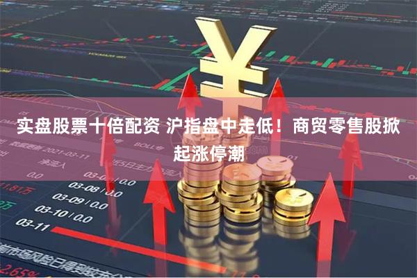 实盘股票十倍配资 沪指盘中走低！商贸零售股掀起涨停潮