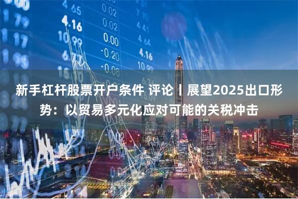 新手杠杆股票开户条件 评论丨展望2025出口形势：以贸易多元化应对可能的关税冲击
