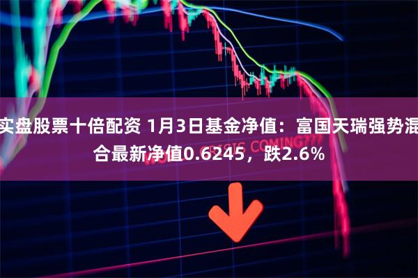 实盘股票十倍配资 1月3日基金净值：富国天瑞强势混合最新净值0.6245，跌2.6%