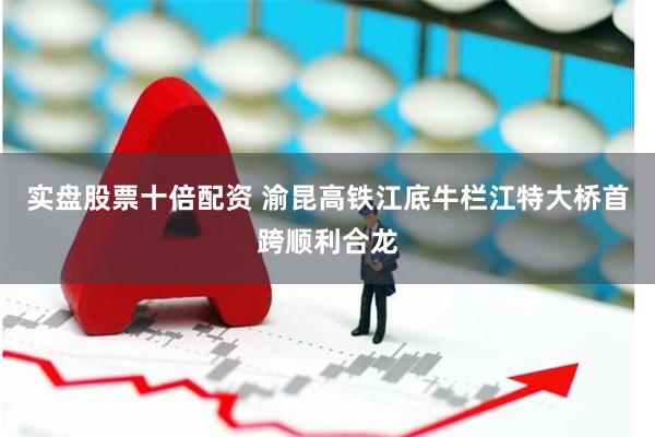 实盘股票十倍配资 渝昆高铁江底牛栏江特大桥首跨顺利合龙