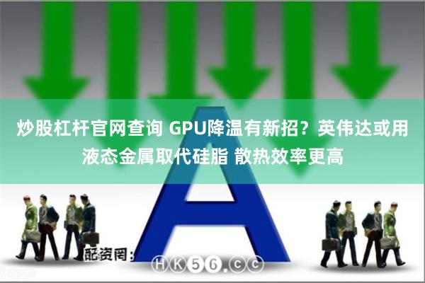 炒股杠杆官网查询 GPU降温有新招？英伟达或用液态金属取代硅脂 散热效率更高