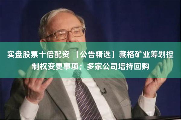 实盘股票十倍配资 【公告精选】藏格矿业筹划控制权变更事项；多家公司增持回购
