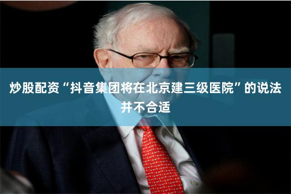 炒股配资“抖音集团将在北京建三级医院”的说法并不合适