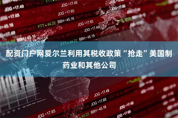 配资门户网爱尔兰利用其税收政策“抢走”美国制药业和其他公司