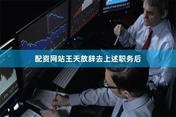 配资网站王天放辞去上述职务后