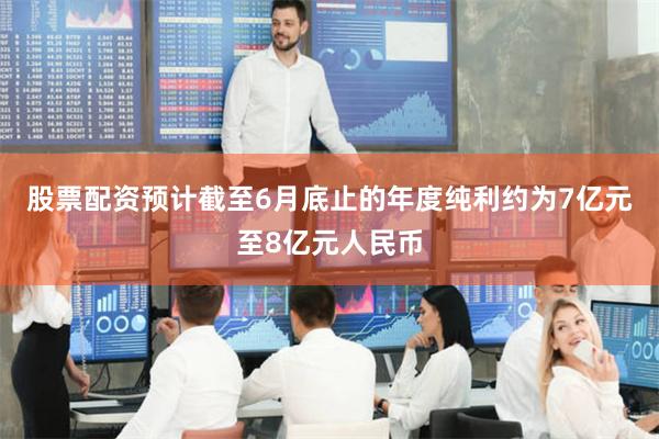 股票配资预计截至6月底止的年度纯利约为7亿元至8亿元人民币
